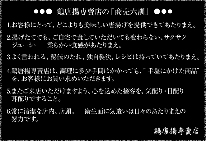 鳥唐揚専賣店の「商売六訓」 1.お客様にとって、どこよりも美味しい唐揚げを提供できてあたりまえ。2.揚げたてでも、ご自宅で食していただいても変わらない、サクサク　ジューシー　柔らかい食間があたりまえ。3.よく言われる、秘伝のたれ、独自製法、レシピは持っていてあたりまえ。4.鶏唐揚専賣店は、調理に多少手間はかかっても、"手塩にかけた商品"を、お客様にお買い求めいただきます。5.またご来店いただけますよう、心を込めた接客を、気配り・目配り耳配りですること。6.常に清潔な店内、店頭。　衛生面に気遣いは日々のあたりまえの努力です。鶏唐揚専賣店